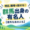 明日、職場で話せる！群馬出身の有名人【意外なあの人も】